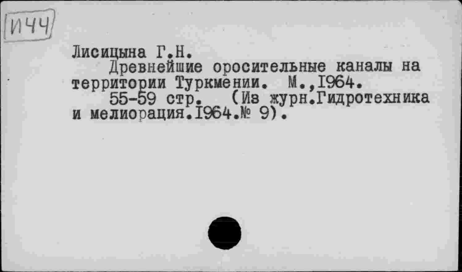 ﻿Лисицына Г.H.
Древнейшие оросительные каналы на территории Туркмении. И.,1964.
55-59 стр. (Из журн.Гидротехника и мелиорация.1964.№ 9).